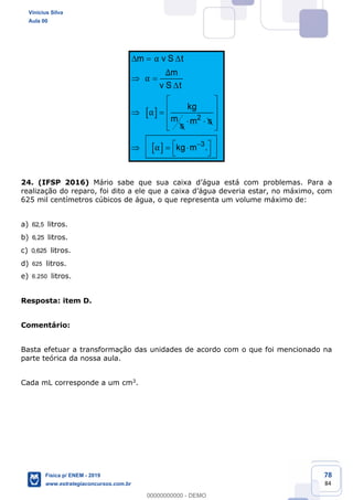 78
84
2
3
m v S t
m
v S t
kg
m m s
s
kg m .
24. (IFSP 2016)
625 mil centímetros cúbicos de água, o que representa um volume máximo de:
a) 62,5 litros.
b) 6,25 litros.
c) 0,625 litros.
d) 625 litros.
e) 6.250 litros.
Resposta: item D.
Comentário:
Basta efetuar a transformação das unidades de acordo com o que foi mencionado na
parte teórica da nossa aula.
Cada mL corresponde a um cm3.
Vinicius Silva
Aula 00
Física p/ ENEM - 2019
www.estrategiaconcursos.com.br
0
00000000000 - DEMO
 