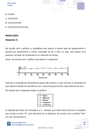80
84
B. CH3OH
C. CH3CH2OH
D. CH3CH2CH2OH
E. CH3CH2CH2CH2CH2CH3
RESOLUÇÃO:
Resposta: E.
De acordo com o gráfico, a substância que possui a menor taxa de aquecimento é
aquela que apresentará a menor inclinação de 0s a 40s, ou seja, que possui uma
pequena variação de temperatura no intervalo de tempo.
Assim, de acordo com o gráfico essa figura é a seguinte:
Veja que a variação de temperatura quase não ocorreu, o que nos leva a conclusão de
que estamos diante da substância com a taxa de aquecimento mais próxima do zero.
De acordo com a legenda trazida no gráfico:
A resposta que deve ser marcada é o n hexano, que nada mais é do que o composto
em sua nomenclatura.
Vinicius Silva
Aula 00
Física p/ ENEM - 2019
www.estrategiaconcursos.com.br
0
00000000000 - DEMO
 