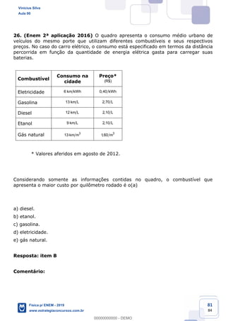 81
84
26. (Enem 2ª aplicação 2016) O quadro apresenta o consumo médio urbano de
veículos do mesmo porte que utilizam diferentes combustíveis e seus respectivos
preços. No caso do carro elétrico, o consumo está especificado em termos da distância
percorrida em função da quantidade de energia elétrica gasta para carregar suas
baterias.
Combustível
Consumo na
cidade
Preço*
(R$)
Eletricidade 6 km kWh 0,40 kWh
Gasolina 13 km L 2,70 L
Diesel 12 km L 2,10 L
Etanol 9 km L 2,10 L
Gás natural 3
13 km m 3
1,60 m
* Valores aferidos em agosto de 2012.
Considerando somente as informações contidas no quadro, o combustível que
apresenta o maior custo por quilômetro rodado é o(a)
a) diesel.
b) etanol.
c) gasolina.
d) eletricidade.
e) gás natural.
Resposta: item B
Comentário:
Vinicius Silva
Aula 00
Física p/ ENEM - 2019
www.estrategiaconcursos.com.br
0
00000000000 - DEMO
 
