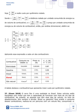 82
84
Seja
P
D
R$
km
a razão custo por quilômetro rodado.
Sendo C
km km
,
kW h L
ou 3
km
m
a distância rodada por unidade consumida de energia ou
de volume de combustível, e E
R$ R$
,
kW h L
ou 3
R$
m
o preço por unidade consumida de
energia ou de volume de combustível, então, por análise dimensional, obtêm-se:
33
3
3
R$
R$ kW h R$kW h
km kW h km km
kW h
R$
P E R$ L R$L
kmD C L km km
L
R$
R$ m R$m
km km kmm
m
Aplicando essa expressão a cada um dos combustíveis:
Combustível
Consumo na
cidade (C)
Preço (E)
(R$)
P E R$
D C km
Eletricidade 6 km kWh 0,40 kWh 0,067
Gasolina 13 km L 2,70 L 0,208
Diesel 12 km L 2,10 L 0,175
Etanol 9 km L 2,10 L 0,233
Gás natural 3
13 km m 3
1,60 m 0,123
A tabela destaca o combustível que apresenta maior custo por quilômetro rodado.
27. (Enem 2018) O carro flex é uma realidade no Brasil. Estes veículos estão
equipados com motor que tem a capacidade de funcionar com mais de um tipo de
combustível. No entanto, as pessoas que têm esse tipo de veículo, na hora do
abastecimento, têm sempre a dúvida: álcool ou gasolina? Para avaliar o consumo
desses combustíveis, realizou-se um percurso com um veículo flex, consumindo 40
Vinicius Silva
Aula 00
Física p/ ENEM - 2019
www.estrategiaconcursos.com.br
0
00000000000 - DEMO
 