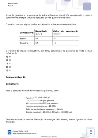 83
84
litros de gasolina e no percurso de volta utilizou-se etanol. Foi considerado o mesmo
consumo de energia tanto no percurso de ida quanto no de volta.
O quadro resume alguns dados aproximados sobre esses combustíveis.
Combustível
Densidade
1
(g mL )
Calor de combustão
1
(kcal g )
Etanol 0,8 6
Gasolina 0,7 10
O volume de etanol combustível, em litro, consumido no percurso de volta é mais
próximo de
a) 27.
b) 32.
c) 37.
d) 58.
e) 67.
Resposta: item D.
Comentário:
Para o percurso no qual foi utilizada a gasolina, vem:
gasolinad 0,7 g mL 700 g L
1L 700 g de gasolina
40 L
gasolina utilizado no percurso
40 700 g de gasolina
m 28.000 g
Calor de combustão da gasolina 10 kcal g
Energia (gasolina) 28.000 10 kcal 280.000 kcal
Considerando-se a mesma liberação de energia pelo etanol, vamos igualar as duas
energias:
Vinicius Silva
Aula 00
Física p/ ENEM - 2019
www.estrategiaconcursos.com.br
0
00000000000 - DEMO
 