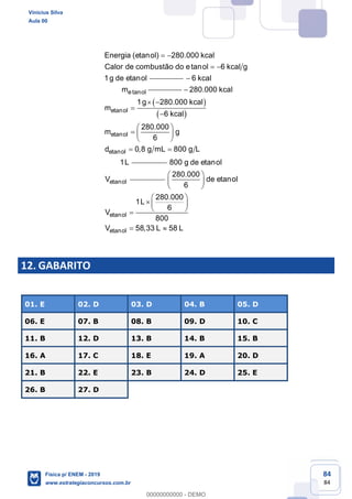 84
84
Energia (etanol) 280.000 kcal
Calor de combustão do etanol 6 kcal g
1g de etanol
etanol
6 kcal
m
etanol
etanol
etanol
280.000 kcal
1g 280.000 kcal
m
6 kcal
280.000
m g
6
d 0,8 g mL 800 g L
1L
etanol
800 g de etanol
V
etanol
etanol
280.000
de etanol
6
280.000
1L
6
V
800
V 58,33 L 58 L
12. GABARITO
01. E 02. D 03. D 04. B 05. D
06. E 07. B 08. B 09. D 10. C
11. B 12. D 13. B 14. B 15. B
16. A 17. C 18. E 19. A 20. D
21. B 22. E 23. B 24. D 25. E
26. B 27. D
Vinicius Silva
Aula 00
Física p/ ENEM - 2019
www.estrategiaconcursos.com.br
0
00000000000 - DEMO
 