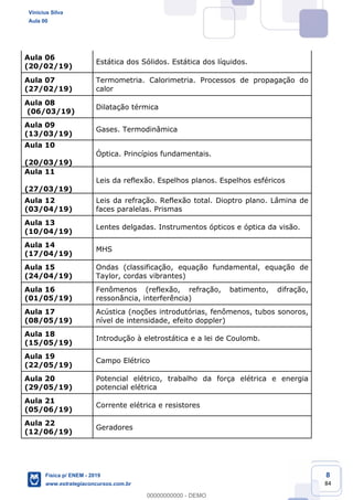 8
84
Aula 06
(20/02/19)
Estática dos Sólidos. Estática dos líquidos.
Aula 07
(27/02/19)
Termometria. Calorimetria. Processos de propagação do
calor
Aula 08
(06/03/19)
Dilatação térmica
Aula 09
(13/03/19)
Gases. Termodinâmica
Aula 10
(20/03/19)
Óptica. Princípios fundamentais.
Aula 11
(27/03/19)
Leis da reflexão. Espelhos planos. Espelhos esféricos
Aula 12
(03/04/19)
Leis da refração. Reflexão total. Dioptro plano. Lâmina de
faces paralelas. Prismas
Aula 13
(10/04/19)
Lentes delgadas. Instrumentos ópticos e óptica da visão.
Aula 14
(17/04/19)
MHS
Aula 15
(24/04/19)
Ondas (classificação, equação fundamental, equação de
Taylor, cordas vibrantes)
Aula 16
(01/05/19)
Fenômenos (reflexão, refração, batimento, difração,
ressonância, interferência)
Aula 17
(08/05/19)
Acústica (noções introdutórias, fenômenos, tubos sonoros,
nível de intensidade, efeito doppler)
Aula 18
(15/05/19)
Introdução à eletrostática e a lei de Coulomb.
Aula 19
(22/05/19)
Campo Elétrico
Aula 20
(29/05/19)
Potencial elétrico, trabalho da força elétrica e energia
potencial elétrica
Aula 21
(05/06/19)
Corrente elétrica e resistores
Aula 22
(12/06/19)
Geradores
Vinicius Silva
Aula 00
Física p/ ENEM - 2019
www.estrategiaconcursos.com.br
0
00000000000 - DEMO
 