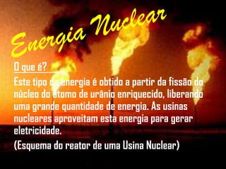 O que é?
Este tipo de energia é obtido a partir da fissão do
núcleo do átomo de urânio enriquecido, liberando
uma grande quantidade de energia. As usinas
nucleares aproveitam esta energia para gerar
eletricidade.
(Esquema do reator de uma Usina Nuclear)
 