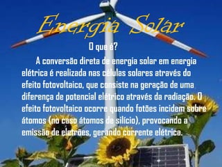Energia Solar
                      O que é?
     A conversão direta de energia solar em energia
elétrica é realizada nas células solares através do
efeito fotovoltaico, que consiste na geração de uma
diferença de potencial elétrico através da radiação. O
efeito fotovoltaico ocorre quando fotões incidem sobre
átomos (no caso átomos de silício), provocando a
emissão de eletrões, gerando corrente elétrica.
 