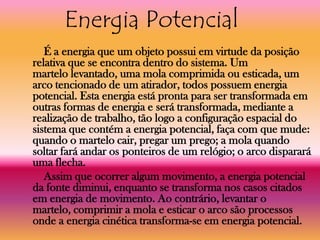 Energia Potencial
   É a energia que um objeto possui em virtude da posição
relativa que se encontra dentro do sistema. Um
martelo levantado, uma mola comprimida ou esticada, um
arco tencionado de um atirador, todos possuem energia
potencial. Esta energia está pronta para ser transformada em
outras formas de energia e será transformada, mediante a
realização de trabalho, tão logo a configuração espacial do
sistema que contém a energia potencial, faça com que mude:
quando o martelo cair, pregar um prego; a mola quando
soltar fará andar os ponteiros de um relógio; o arco disparará
uma flecha.
   Assim que ocorrer algum movimento, a energia potencial
da fonte diminui, enquanto se transforma nos casos citados
em energia de movimento. Ao contrário, levantar o
martelo, comprimir a mola e esticar o arco são processos
onde a energia cinética transforma-se em energia potencial.
 