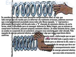 Energia potencial elástica

Se considerarmos que uma mola apresenta comportamento ideal, ou seja, que
toda energia que ela recebe para se deformar ela realmente armazena, podemos escrever
que a energia potencial acumulada nessa mola vale: Nessa equação, "x" representa a
deformação (contração) sofrida pela mola, e "K" chamada de constante elástica, de certa
forma, mede a dificuldade para se conseguir deformá-la. Molas frágeis, que se esticam ou
comprimem facilmente, possuem pequena constante elástica. Já molas bastante duras, como
as usadas na suspensão de um automóvel, possuem essa constante com valor elevado. Pela
equação de energia potencial elástica, podemos notar algo que nossa experiência diária
confirma:                                            quanto maior a deformação que se quer
                                                       causar em uma mola e quanto maior a
                                                 dificuldade para se deformá-la (K), maior a
                                                         quantidade de energia que deve ser
                                                 fornecida a ela (e consequentemente maior
                                                   a quantidade de energia potencial elástica
                                                                que essa mola armazenará).
 