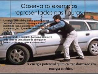 Observa os exemplos
          representados nas figuras.
A energia potencial química que o homem
possui devido aos alimentos que ingeriu, é
transferida para o automóvel, colocando-o em
movimento, isto é, transforma-se em energia
cinética.

Considerando o conjunto homem/automóvel,
pode dizer-se que a fonte de energia é o
homem e que o receptor é o automóvel.




                     A energia potencial química transforma-se em
                                   energia cinética.
 