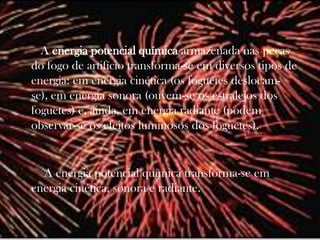 A energia potencial química armazenada nas peças
do fogo de artifício transforma-se em diversos tipos de
energia: em energia cinética (os foguetes deslocam-
se), em energia sonora (ouvem-se os estralejos dos
foguetes) e, ainda, em energia radiante (podem
observar-se os efeitos luminosos dos foguetes).


  A energia potencial química transforma-se em
energia cinética, sonora e radiante.
 
