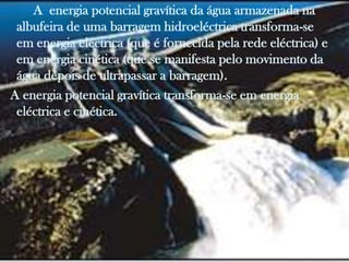 A energia potencial gravítica da água armazenada na
 albufeira de uma barragem hidroeléctrica transforma-se
 em energia eléctrica (que é fornecida pela rede eléctrica) e
 em energia cinética (que se manifesta pelo movimento da
 água depois de ultrapassar a barragem).
A energia potencial gravítica transforma-se em energia
 eléctrica e cinética.
 