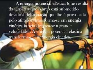 A energia potencial elástica (que resulta
da tensão a que o arco está submetido
devido à deformação que lhe é provocada
pelo atirador) transforma-se em energia
cinética (a seta desloca-se a grande
velocidade). A energia potencial elástica
transforma-se em energia cinética..
 