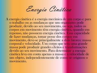 Energia Cinética
A energia cinética é a energia mecânica de um corpo e para
  o trabalho ou as mudanças que um organismo pode
  produzir, devido ao seu movimento, ou seja, todos os
  corpos em movimento têm energia cinética, quando em
  repouso, não possuem energia cinética. Essa capacidade
  de fazer mudanças, tomar posse dos corpos em
  movimento, deve-se principalmente a dois fatores: massa
  corporal e velocidade. Um corpo que tem uma grande
  massa pode produzir grandes efeitos e transformações
  devido ao seu movimento. Para determinar a energia
  cinética leva em conta apenas a massa e a velocidade de
  um objeto, independentemente de como se originou o
  movimento.
 