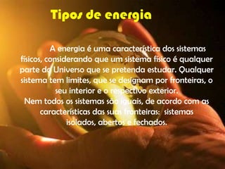 Tipos de energia

          A energia é uma característica dos sistemas
físicos, considerando que um sistema físico é qualquer
parte do Universo que se pretenda estudar. Qualquer
sistema tem limites, que se designam por fronteiras, o
            seu interior e o respectivo exterior.
  Nem todos os sistemas são iguais, de acordo com as
       características das suas fronteiras: sistemas
               isolados, abertos e fechados.
 