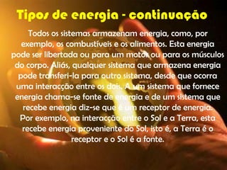 Tipos de energia - continuação
     Todos os sistemas armazenam energia, como, por
   exemplo, os combustíveis e os alimentos. Esta energia
pode ser libertada ou para um motor ou para os músculos
 do corpo. Aliás, qualquer sistema que armazena energia
  pode transferi-la para outro sistema, desde que ocorra
 uma interacção entre os dois. A um sistema que fornece
 energia chama-se fonte de energia e de um sistema que
   recebe energia diz-se que é um receptor de energia.
  Por exemplo, na interacção entre o Sol e a Terra, esta
   recebe energia proveniente do Sol, isto é, a Terra é o
                  receptor e o Sol é a fonte.
 