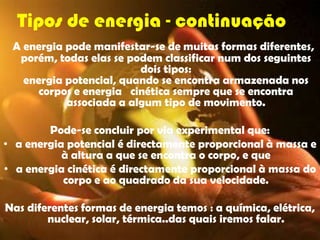 Tipos de energia - continuação
 A energia pode manifestar-se de muitas formas diferentes,
  porém, todas elas se podem classificar num dos seguintes
                         dois tipos:
   energia potencial, quando se encontra armazenada nos
      corpos e energia cinética sempre que se encontra
           associada a algum tipo de movimento.

        Pode-se concluir por via experimental que:
• a energia potencial é directamente proporcional à massa e
           à altura a que se encontra o corpo, e que
• a energia cinética é directamente proporcional à massa do
           corpo e ao quadrado da sua velocidade.

Nas diferentes formas de energia temos : a química, elétrica,
        nuclear, solar, térmica..das quais iremos falar.
 