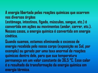 A energia libertada pelas reações químicas que ocorrem
nos diversos órgãos
(estômago, intestinos, fígado, músculos, sangue, etc.) é
convertida em ações ou movimentos (andar, correr, etc.).
Nesses casos, a energia química é convertida em energia
cinética.
Quando suamos, estamos eliminando o excesso de
energia recebida pelo nosso corpo (exposição ao Sol, por
exemplo) ou gerado por uma taxa anormal de reações
químicas dentro dele, para que sua temperatura
permaneça em um valor constante de 36,5 °C. Esse calor
é o resultado da transformação da energia química em
energia térmica.
 