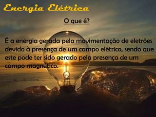 Energia Elétrica
                   O que é?

É a energia gerada pela movimentação de eletrões
devido à presença de um campo elétrico, sendo que
este pode ter sido gerado pela presença de um
campo magnético.
 