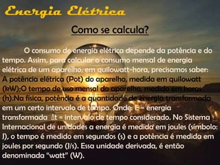 Energia Elétrica
                    Como se calcula?
        O consumo de energia elétrica depende da potência e do
tempo. Assim, para calcular o consumo mensal de energia
elétrica de um aparelho, em quilowatt-hora, precisamos saber:
A potência elétrica (Pot) do aparelho, medida em quilowatt
(kW);O tempo de uso mensal do aparelho, medido em horas
(h).Na física, potência é a quantidade de energia transformada
em um certo intervalo de tempo. Onde: E = energia
transformada Δt = intervalo de tempo considerado. No Sistema
Internacional de unidades a energia é medida em joules (símbolo:
J), o tempo é medido em segundos (s) e a potência é medida em
joules por segundo (J/s). Essa unidade derivada, é então
denominada “watt” (W).
 