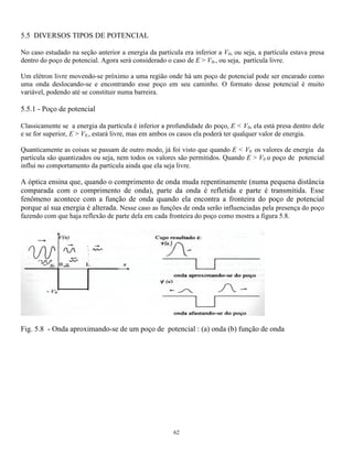 = A ex + B e−x (5.13) 
= A ex + B e−x (5.15) 
sen kL + B 
cos kL = B 
e- 
 kA kL kB sen kL B e- aL 
58 
Para x  0 e x  L V =V0 
2 
0 
( ) ( mE 
x 
) E (x) 
V m 
d x 
dx 
 
− 
−  = 
 
2 
2 
2 
2 
2 
h h 
ou 
( ) ( ) d x 
dx 
2 0  
x 
2 
2 
−   = onde 
( ) 
 = 
2 − 
0 m V E 
2 
h 
e para 0  x  L V = 0 
( ) ( ) d x 
dx 
2 0  
k x 
2 
2 
+  = onde k = 2mE 
2 h 
Escrevendo as soluções em cada região obtém-se: 
para x  0 − − − 
para 0  x  L 0 0 0 = A sen kx + B coskx (5.14) 
para x  L + + + 
Para determinar os valores das diferentes constantes A- , B- , A+ , B+ , A0 e B0 , é preciso impor as condições 
de contorno à essas soluções, que, no caso, são a exigência de continuidade da função de onda e de sua 
derivada nos pontos x = 0 e x =L , ou seja, a solução pela esquerda deve coincidir com a solução pela 
direita nesses pontos, o mesmo devendo ser imposto à derivada da função de onda. Isso pode ser escrito da 
seguintes forma: 
− (x = 0) = 0 (x = 0) e  ( )  ( ) 0 x = L = + x = L 
0 
( ) ( ) 
d 
dx 
x 
d 
dx 
x 
−  
= 
= 
0 = 
0 
e 
( ) ( ) 
d 
dx 
x L 
d 
dx 
x L 
0  
= 
= + 
= 
É preciso impor também que, para x tendendo a infinito, a função de onda tende a zero, o que significa que a 
probabilidade de se encontrar a partícula num ponto distante da caixa diminui a medida que esse ponto se 
afasta da caixa. Isto pode ser escrito como: 
− (−) = 0 o que implica em que B 
− 
= 0 
+ (+) = 0 o que implica em que A 
+ 
= 0 
Impondo as condições de contorno às soluções obtém-se: 
= 
A B 
− 
0 A aL 
0 0 
+ 
A = kA 
− 
0 
+ 
= - 
0 
cos - 
0 
 
 