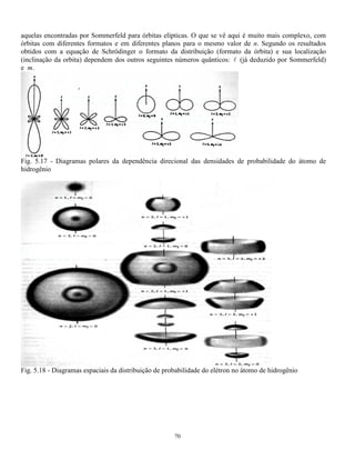 64 
5.5.3 Barreiras de potencial 
Este problema é semelhante ao degrau de potencial com a diferença que a largura do degrau é finita. 
Se E  V0 , classicamente a partícula não tem condições de atravessar a barreira mas quanticamente a 
probabilidade que isso aconteça não é nula, ou seja a partícula pode atravessar uma barreira ainda que sua 
energia seja inferior. Este fenômeno é chamado tunelamento e é aproveitado na construção dos diodos de 
tunelamento. Isto ocorre porque se a barreira não for infinita existe uma probabilidade que a partícula a 
penetre. 
Fig. 5.12 - Potencial degrau (a); função de onda de uma partícula que o atravessa (b) 
5.6 OSCILADOR HARMÔNICO 
Ao se considerar, classicamente, uma partícula presa a uma mola dizemos que a força que atua sobre ela é do 
tipo F = kx e o potencial a que está submetida é V =  Fdx = kx 
2 
2 
. 
O gráfico da distribuição da probabilidade de encontrar essa partícula ao longo de seu percurso é 
inversamente proporcional a sua velocidade dando uma curva do tipo dada abaixo. 
Fig. 5.13 – Probabilidade de encontrar a 
partícula, presa a uma mola, na posição x. 
Ainda classicamente pode-se dizer que o espectro das energias possíveis é contínuo variando de 
zero a kL2 
2 
. 
Quanticamente esses dados podem ser obtidos através da equação de Schröedinger: 
( ) ( ) ( ) kx x E x 
2 h 
d x 
m 
dx 
2 
+  =  
 
− 
2 
2 
2 
2 
 