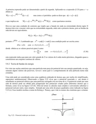 − 
2 
1 
4 2 
2 
 ! 2 (5.18) 
A título de exemplo daremos abaixo os seis primeiros polinômios de Hermite e algumas das funções de 
onda: 
TABELA 5.1. - OS SEIS PRIMEIROS POLINÔMIOS DE HERMITE QUE SÃO PARTE DAS FUNÇÕES 
DE ONDA DO OSCILADOR HARMÔNICO 
2 En n 
N Hn(y)  
0 1 1 h/2 
0 ( 2 
) 
1 
4 
2 
= e 
2 
y 
 
1 2y 3 3h/2 ( 2 
) 
1 1 
4 
4 
2 
− 
= 2 
mh 
ye 
y 
 
2 4y2 - 2 5 5h/2 ( 1 
2 
) 4 
( 2 ) 
2 8 4 2 
2 
− 
= − 2 
mh 
y e 
y 
 
3 8y3 - 12y 7 7h/2 ( 1 
2 
) 4 
( 3 ) 
3 48 8 12 
2 
− 
= − 2 
mh 
y y e 
y 
 
4 16y4 -48y2 +12 9 9h/2 
5 32y5 - 16y3 +120y 11 11h/2 
Abaixo nas figuras 5.14 e 5.15 estão esboçadas as funções de onda e a probabilidade clássica e quântica de 
encontrar uma partícula na posição x para diversos valores de n. 
Fig. 5.14 - Funções de onda para n = 0 (a); n =1 (b) e n = 10 (c ) 
 
