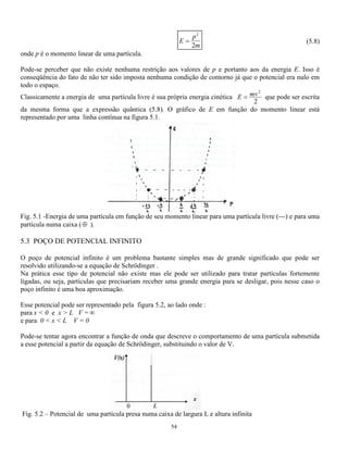 , i 	t − kx 
53 
e introduzindo-se a constante 
k = 2mE 
2 h 
(5.2) 
a equação anterior pode ser rescrita na seguinte forma: 
d 
dx 
k 
2 
2 
 = 2 (5.3) 
cujas soluções podem ser : 
 = Asen kx  = A cos kx (5.4) 
ou uma combinação linear dessas expressões que corresponde a uma solução mais geral. Assim : 
 = Asen kx + B cos kx (5.5) 
é uma solução que contem quantidades imaginárias ou complexas. 
Se lembrarmos que eikx = cos kx + sen kx e e−ikx = cos kx − sen kx a expressão (5.4) pode ser 
apresentada na seguinte forma: 
 = A,eikx + B,e−ikx (5.6) 
Na verdade esta solução é somente uma parte da solução, é a parte espacial. Se lembrarmos que toda onda 
tem uma freqüência  , podemos acrescentar um termo de variação temporal multiplicando a expressão 
anterior por e−2it e obter uma nova função, agora porém com a seguinte forma: 
 = A,eikx e2it + B,e−ikx e2it 
substituindo 2 = 	 ela se torna: 
 = 
+ 
+ 

  

  