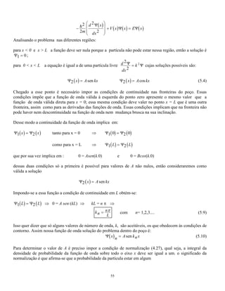 A e 
i t kx 
B e 
(5.7) 
Para se interpretar este resultado, que é a solução do problema proposto, pode-se observar que a equação 
(5.7) representa a soma de duas ondas progressivas. Aquela correspondente ao primeiro termo é uma onda 
que está se movendo no sentido negativo do eixo x com uma certa amplitude A’ e aquela representada pelo 
segundo termo refere-se a outra onda com amplitude B’ movendo-se no sentido positivo. Esta soma 
representa uma onda estacionária cuja amplitude depende das amplitudes A’ e B’. 
É importante agora determinar-se a energia da partícula livre. Lembrando que o número de onda k vale 2 
/ e comparando com o valor de k obtido da equação (5.2) obtém-se a seguinte igualdade: 
2 2 
2 
 
 
= mE 
h 
que implica em E 
2 
= h2 m 
2 
ou 
 