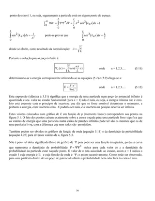 54 
E 
p 
m 
= 
2 
2 
(5.8) 
onde p é o momento linear de uma partícula. 
Pode-se perceber que não existe nenhuma restrição aos valores de p e portanto aos da energia E. Isso é 
conseqüência do fato de não ter sido imposta nenhuma condição de contorno já que o potencial era nulo em 
todo o espaço. 
Classicamente a energia de uma partícula livre é sua própria energia cinética E = mv 
2 
2 
que pode ser escrita 
da mesma forma que a expressão quântica (5.8). O gráfico de E em função do momento linear está 
representado por uma linha contínua na figura 5.1. 
Fig. 5.1 -Energia de uma partícula em função de seu momento linear para uma partícula livre (---) e para uma 
partícula numa caixa ( ). 
5.3 POÇO DE POTENCIAL INFINITO 
O poço de potencial infinito é um problema bastante simples mas de grande significado que pode ser 
resolvido utilizando-se a equação de Schrödinger . 
Na prática esse tipo de potencial não existe mas ele pode ser utilizado para tratar partículas fortemente 
ligadas, ou seja, partículas que precisariam receber uma grande energia para se desligar, pois nesse caso o 
poço infinito é uma boa aproximação. 
Esse potencial pode ser representado pela figura 5.2, ao lado onde : 
para x  0 e x  L V = 
e para 0  x  L V = 0 
Pode-se tentar agora encontrar a função de onda que descreve o comportamento de uma partícula submetida 
a esse potencial a partir da equação de Schrödinger, substituindo o valor de V. 
Fig. 5.2 – Potencial de uma partícula presa numa caixa de largura L e altura infinita 
 