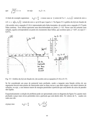 ponto do eixo é 1, ou seja, seguramente a partícula está em algum ponto do espaço. 
L L 
=  = = 
     2 2 
PdV dV A (knx)dx 
L 
 = 
L 
 = pode-se provar que sen2 ( ) 
= 2 
n 
56 
0 
1 
0 
0 
sen 
sen2 ( ) 1 
0 
2 knx dx 
A 
2 
0 
knx dx L 
donde se obtém, como resultado da normalização: A 
L 
Portanto a solução para o poço infinito é: 
( ) 
2 
( ) x 
L 
sen 
L 
x n 
 
 = onde n = 1,2,3..... (5.11) 
determinando-se a energia correspondente utilizando-se as equações (5.2) e (5.9) chega-se a: 
E h n 
mL 
= 
2 2 
8 2 
onde n = 1,2,3..... (5.12) 
Esta expressão (idêntica à 3.51) significa que a energia de uma partícula num poço de potencial infinito é 
quantizada e seu valor no estado fundamental (para n = 1) não é nula, ou seja, a energia mínima não é zero. 
Isto está coerente com o princípio de incerteza que diz que se fosse possível determinar o momento, e 
portanto a energia, com incerteza zero, E poderia ser nula, e a incerteza na posição deveria ser infinita. 
Estes valores colocados num gráfico de E em função de p (momento linear) correspondem aos pontos na 
figura 5.1. O fato dos pontos caírem exatamente sobre a curva traçada para uma partícula livre significa que 
os valores de energia que uma partícula numa caixa de paredes infinitas pode ter são os mesmos que os de 
uma partícula livre, com a diferença que nem todos são permitidos. 
Também podem ser obtidos os gráficos da função de onda (equação 5.11) e da densidade de probabilidade 
(equação 4.26) para diversos valores de n, figura 5.3. 
Não é possível obter significado físico do gráfico de  pois pode ser uma função imaginária, porém a curva 
que representa a densidade de probabilidade P =  indica para cada valor de x a densidade de 
probabilidade da partícula estar naquele ponto. O valor de n está associado ao estado, assim n = 1 indica o 
estado 1 cuja energia é E1 e cuja função de onda é 1 e assim sucessivamente. Como pode ser observado, 
para uma partícula dentro de um poço de potencial infinito a probabilidade dela estar fora da caixa é zero. 
 