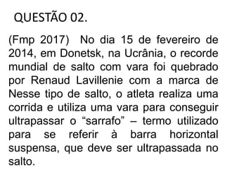 QUESTÃO 02.
(Fmp 2017) No dia 15 de fevereiro de
2014, em Donetsk, na Ucrânia, o recorde
mundial de salto com vara foi quebrado
por Renaud Lavillenie com a marca de
Nesse tipo de salto, o atleta realiza uma
corrida e utiliza uma vara para conseguir
ultrapassar o “sarrafo” – termo utilizado
para se referir à barra horizontal
suspensa, que deve ser ultrapassada no
salto.
 