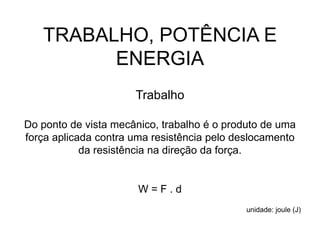 TRABALHO, POTÊNCIA E
ENERGIA
Trabalho
Do ponto de vista mecânico, trabalho é o produto de uma
força aplicada contra uma resistência pelo deslocamento
da resistência na direção da força.
W = F . d
unidade: joule (J)
 
