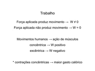 Trabalho
Força aplicada produz movimento → W ≠ 0
Força aplicada não produz movimento → W = 0
Movimentos humanos → ação de músculos
concêntrica → W positivo
excêntrica → W negativo
* contrações concêntricas → maior gasto calórico
 