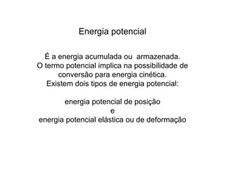 Energia potencial
É a energia acumulada ou armazenada.
O termo potencial implica na possibilidade de
conversão para energia cinética.
Existem dois tipos de energia potencial:
energia potencial de posição
e
energia potencial elástica ou de deformação
 