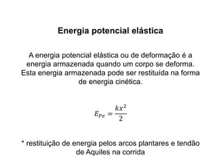 Energia potencial elástica
A energia potencial elástica ou de deformação é a
energia armazenada quando um corpo se deforma.
Esta energia armazenada pode ser restituída na forma
de energia cinética.
𝐸 𝑃𝑒 =
𝑘𝑥2
2
* restituição de energia pelos arcos plantares e tendão
de Aquiles na corrida
 
