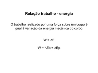 Relação trabalho - energia
O trabalho realizado por uma força sobre um corpo é
igual à variação da energia mecânica do corpo.
W = ∆E
W = ∆Ec + ∆Ep
 