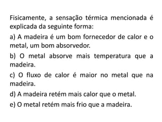 Fisicamente, a sensação térmica mencionada é
explicada da seguinte forma:
a) A madeira é um bom fornecedor de calor e o
metal, um bom absorvedor.
b) O metal absorve mais temperatura que a
madeira.
c) O fluxo de calor é maior no metal que na
madeira.
d) A madeira retém mais calor que o metal.
e) O metal retém mais frio que a madeira.
 