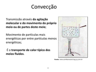 30
Convecção
Transmissão através da agitação
molecular e do movimento do próprio
meio ou de partes deste meio;
Movimento de partículas mais
energéticas por entre partículas menos
energéticas;
É o transporte de calor típico dos
meios fluidos.
Fonte: www.achillesmaciel.hpg.ig.com.br
 
