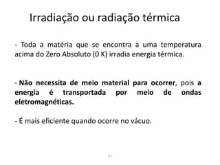 31
Irradiação ou radiação térmica
- Toda a matéria que se encontra a uma temperatura
acima do Zero Absoluto (0 K) irradia energia térmica.
- Não necessita de meio material para ocorrer, pois a
energia é transportada por meio de ondas
eletromagnéticas.
- É mais eficiente quando ocorre no vácuo.
 