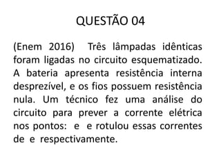 QUESTÃO 04
(Enem 2016) Três lâmpadas idênticas
foram ligadas no circuito esquematizado.
A bateria apresenta resistência interna
desprezível, e os fios possuem resistência
nula. Um técnico fez uma análise do
circuito para prever a corrente elétrica
nos pontos: e e rotulou essas correntes
de e respectivamente.
 