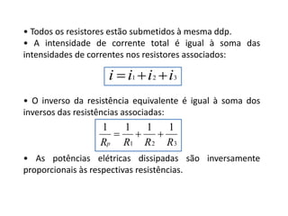 • Todos os resistores estão submetidos à mesma ddp.
• A intensidade de corrente total é igual à soma das
intensidades de correntes nos resistores associados:
• O inverso da resistência equivalente é igual à soma dos
inversos das resistências associadas:
• As potências elétricas dissipadas são inversamente
proporcionais às respectivas resistências.
FÍSICA, 3ª Série do Ensino Médio
Associação de Resistores
321 iiii 
321
1111
RRRRp

 