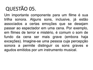 QUESTÃO 05.
Um importante componente para um filme é sua
trilha sonora. Alguns sons, inclusive, já estão
associados a certas emoções que se desejam
passar ao espectador em uma cena. Por exemplo,
em filmes de terror e mistério, é comum o som de
fundo da cena ser mais grave (embora haja
exceções). Imagine-se uma pessoa cuja percepção
sonora a permite distinguir os sons graves e
agudos emitidos por um instrumento musical.
 