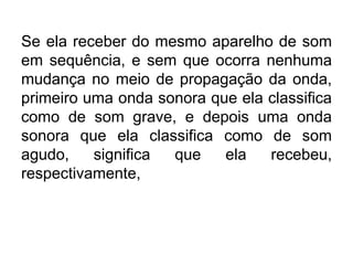 Se ela receber do mesmo aparelho de som
em sequência, e sem que ocorra nenhuma
mudança no meio de propagação da onda,
primeiro uma onda sonora que ela classifica
como de som grave, e depois uma onda
sonora que ela classifica como de som
agudo, significa que ela recebeu,
respectivamente,
 