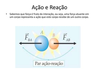 Ação e Reação
• Sabemos que força é fruto da interação, ou seja, uma força atuante em
um corpo representa a ação que este corpo recebe de um outro corpo.
 