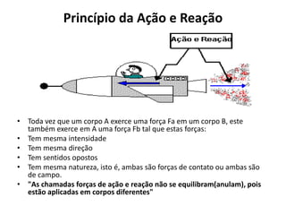 Princípio da Ação e Reação
• Toda vez que um corpo A exerce uma força Fa em um corpo B, este
também exerce em A uma força Fb tal que estas forças:
• Tem mesma intensidade
• Tem mesma direção
• Tem sentidos opostos
• Tem mesma natureza, isto é, ambas são forças de contato ou ambas são
de campo.
• "As chamadas forças de ação e reação não se equilibram(anulam), pois
estão aplicadas em corpos diferentes"
 
