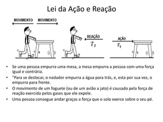 Lei da Ação e Reação
• Se uma pessoa empurra uma mesa, a mesa empurra a pessoa com uma força
igual e contrária.
• "Para se deslocar, o nadador empurra a água para trás, e, esta por sua vez, o
empurra para frente.
• O movimento de um foguete (ou de um avião a jato) é causado pela força de
reação exercida pelos gases que ele expele.
• Uma pessoa consegue andar graças a força que o solo exerce sobre o seu pé.
 