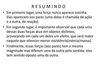R E S U M I N D O
• Em primeiro lugar, uma força nunca aparece sozinha.
Elas aparecem aos pares (uma delas é chamada de ação
e a outra, de reação).
• Em segundo lugar, é importante observar que cada uma
dessas duas forças atua em objetos distintos,
provocando em cada um deles um efeito, que será maior
naquele que oferecer menor resistência(inércia/massa).
• Finalmente, essas forças (aos pares) tem a mesma
magnitude mas diferem uma da outra pelo sentido: elas
tem sentido oposto uma da outra.
 