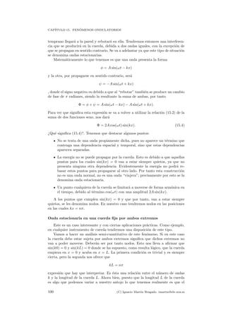 CAP´ITULO 15. FEN ´OMENOS ONDULATORIOS
temprano llegar´a a la pared y rebotar´a en ella. Tendremos entonces una interferen-
cia que se producir´a en la cuerda, debida a dos ondas iguales, con la excepci´on de
que se propagan en sentido contrario. Se va a adelantar ya que este tipo de situaci´on
se denomina ondas estacionarias.
Matem´aticamente lo que tenemos es que una onda presenta la forma
φ = A sin(ωt − kx)
y la otra, por propagarse en sentido contrario, ser´a
ψ = −A sin(ωt + kx)
, donde el signo negativo es debido a que al “rebotar” tambi´en se produce un cambio
de fase de π radianes, siendo la resultante la suma de ambas, por tanto
Φ = φ + ψ = A sin(ωt − kx) − A sin(ωt + kx).
Para ver que signiﬁca esta expresi´on se va a volver a utilizar la relaci´on (15.2) de la
suma de dos funciones seno, nos dar´a
Φ = 2A cos(ωt) sin(kx). (15.4)
¿Qu´e signiﬁca (15.4)?. Tenemos que destacar algunos puntos:
No se trata de una onda propiamente dicha, pues no aparece un t´ermino que
contenga una dependencia espacial y temporal, sino que estas dependencias
aparecen separadas.
La energ´ıa no se puede propagar por la cuerda. Esto es debido a que aquellos
puntos para los cuales sin(kx) = 0 van a estar siempre quietos, ya que no
presenta ninguna otra dependencia. Evidentemente la energ´ıa no podr´a re-
basar estos puntos para propagarse al otro lado. Por tanto esta construcci´on
no es una onda normal, no es una onda “viajera”; precisamente por esto se la
denomina onda estacionaria.
Un punto cualquiera de la cuerda se limitar´a a moverse de forma arm´onica en
el tiempo, debido al t´ermino cos(ωt) con una amplitud 2A sin(kx).
A los puntos que cumplen sin(kx) = 0 y que por tanto, van a estar siempre
quietos, se les denomina nodos. En nuestro caso tendremos nodos en las posiciones
en las cuales kx = nπ.
Onda estacionaria en una cuerda ﬁja por ambos extremos
Este es un caso interesante y con ciertas aplicaciones pr´acticas. Como ejemplo,
en cualquier instrumento de cuerda tendremos una disposici´on de este tipo.
Vamos a hacer un an´alisis semi-cuantitativo de este fen´omeno. Si en este caso
la cuerda debe estar sujeta por ambos extremos signiﬁca que dichos extremos no
van a poder moverse. Deber´an ser por tanto nodos. Esto nos lleva a aﬁrmar que
sin(k0) = 0 y sin(kL) = 0 donde se ha supuesto, como resulta l´ogico, que la cuerda
empieza en x = 0 y acaba en x = L. La primera condici´on es trivial y es siempre
cierta, pero la segunda nos ofrece que
kL = nπ
expresi´on que hay que interpretar. Es ´esta una relaci´on entre el n´umero de ondas
k y la longitud de la cuerda L. Ahora bien, puesto que la longitud L de la cuerda
es algo que podemos variar a nuestro antojo lo que tenemos realmente es que el
100 (C) Ignacio Mart´ın Bragado. imartin@ele.uva.es
 