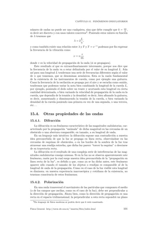 CAP´ITULO 15. FEN ´OMENOS ONDULATORIOS
n´umero de ondas no puede ser uno cualquiera, sino que debe cumplir que k = nπ
L ,
es decir ser discreto y con unos valores concretos2
. Poniendo estos valores en funci´on
de λ tenemos que
λ = 2
L
n
,
y como tambi´en existe una relaci´on entre λ y T y T = ν−1
podemos por ﬁn expresar
la frecuencia de la vibraci´on como
ν = n
v
2L
donde v es la velocidad de propagaci´on de la onda (si se propagara).
Este resultado s´ı que es extraordinariamente interesante, porque nos dice que
la frecuencia de la onda va a estar delimitada por el valor de su longitud L. A´un
as´ı para una longitud L tendremos una serie de frecuencias diferentes seg´un el valor
de n que tomemos, que se denominan arm´onicos. Esta es la raz´on fundamental
de la existencia de los instrumentos de cuerda, como por ejemplo una guitarra.
Como la frecuencia de la oscilaci´on se propaga por el aire y se escucha como sonido,
tendremos que podemos variar la nota bien cambiando la longitud de la cuerda L,
por ejemplo, poniendo el dedo sobre un traste y acortando esta longitud en cierta
cantidad determinada, o bien variando la velocidad de propagaci´on de la onda en la
cuerda, que depend´ıa de la tensi´on y la densidad: es decir, bien aﬁnando la guitarra,
es decir, aumentando y disminuyendo la tensi´on de la cuerda, o bien variando la
densidad de la cuerda poniendo una primera en vez de una segunda, o una tercera,
etc. . .
15.4. Otras propiedades de las ondas
15.4.1. Difracci´on
La difracci´on es un fen´omeno caracter´ıstico de las magnitudes ondulatorias, car-
acterizado por la propagaci´on “an´omala” de dicha magnitud en las cercan´ıas de un
obst´aculo o una abertura comparable, en tama˜no, a su longitud de onda.
En un lenguaje m´as intuitivo: la difracci´on supone una contradicci´on a nuestra
idea preconcebida de que la luz se propaga en l´ınea recta, observ´andose en las
cercan´ıas de esquinas de obst´aculos, o en los bordes de la sombra de la luz tras
atravesar una rendija estrecha, que dicha luz parece “torcer la esquina” o desviarse
de su trayectoria recta.
La difracci´on es el resultado de una compleja serie de interferencias de las mag-
nitudes ondulatorias consigo mismas. Si en la luz no se observa aparentemente este
fen´omeno, raz´on por la cual surge nuestra idea preconcebida de la “propagaci´on en
l´ınea recta de la luz”, es debido a que, como ya se ha dicho antes, este fen´omeno
aparece s´olo cuando el tama˜no de los objetos o rendijas es comparable al de la
longitud de onda de la propagaci´on. Como en el caso de la luz visible esta longitud
es diminuta. en nuestra experiencia macrosc´opica y cotidiana de la existencia, no
tenemos consciencia de estos fen´omenos.
15.4.2. Polarizaci´on
En una onda transversal el movimiento de las part´ıculas que componen el medio
(o de los campos que oscilan, como en el caso de la luz), debe ser perpendicular a
la direcci´on de propagaci´on, Ahora bien, como la direcci´on de propagaci´on es una
recta en el espacio tridimensional, la perpendicular a esta recta supondr´a un plano
2En lenguaje de f´ısica moderna se podr´ıa decir que k est´a cuantizado.
F´ısica General. http://www.ele.uva.es/˜imartin/libro/index.html 101
 