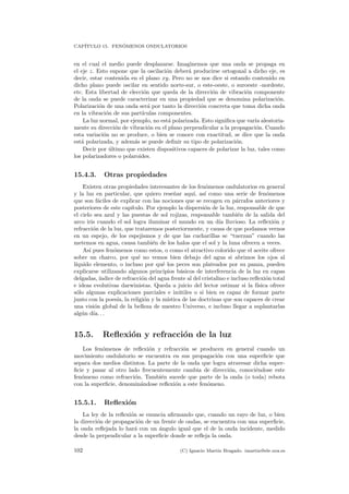 CAP´ITULO 15. FEN ´OMENOS ONDULATORIOS
en el cual el medio puede desplazarse. Imaginemos que una onda se propaga en
el eje z. Esto supone que la oscilaci´on deber´a producirse ortogonal a dicho eje, es
decir, estar contenida en el plano xy. Pero no se nos dice si estando contenido en
dicho plano puede oscilar en sentido norte-sur, o este-oeste, o suroeste -nordeste,
etc. Esta libertad de elecci´on que queda de la direcci´on de vibraci´on componente
de la onda se puede caracterizar en una propiedad que se denomina polarizaci´on.
Polarizaci´on de una onda ser´a por tanto la direcci´on concreta que toma dicha onda
en la vibraci´on de sus part´ıculas componentes.
La luz normal, por ejemplo, no est´a polarizada. Esto signiﬁca que var´ıa aleatoria-
mente su direcci´on de vibraci´on en el plano perpendicular a la propagaci´on. Cuando
esta variaci´on no se produce, o bien se conoce con exactitud, se dice que la onda
est´a polarizada, y adem´as se puede deﬁnir su tipo de polarizaci´on.
Decir por ´ultimo que existen dispositivos capaces de polarizar la luz, tales como
los polarizadores o polaroides.
15.4.3. Otras propiedades
Existen otras propiedades interesantes de los fen´omenos ondulatorios en general
y la luz en particular, que quiero rese˜nar aqu´ı, as´ı como una serie de fen´omenos
que son f´aciles de explicar con las nociones que se recogen en p´arrafos anteriores y
posteriores de este cap´ıtulo. Por ejemplo la dispersi´on de la luz, responsable de que
el cielo sea azul y las puestas de sol rojizas, responsable tambi´en de la salida del
arco iris cuando el sol logra iluminar el mundo en un d´ıa lluvioso. La reﬂexi´on y
refracci´on de la luz, que trataremos posteriormente, y causa de que podamos vernos
en un espejo, de los espejismos y de que las cucharillas se “tuerzan” cuando las
metemos en agua, causa tambi´en de los halos que el sol y la luna ofrecen a veces.
As´ı pues fen´omenos como estos, o como el atractivo colorido que el aceite ofrece
sobre un charco, por qu´e no vemos bien debajo del agua si abrimos los ojos al
l´ıquido elemento, o incluso por qu´e los peces son plateados por su panza, pueden
explicarse utilizando algunos principios b´asicos de interferencia de la luz en capas
delgadas,´ındice de refracci´on del agua frente al del cristalino e incluso reﬂexi´on total
e ideas evolutivas darwinistas. Queda a juicio del lector estimar si la f´ısica ofrece
s´olo algunas explicaciones parciales e in´utiles o si bien es capaz de formar parte
junto con la poes´ıa, la religi´on y la m´ıstica de las doctrinas que son capaces de crear
una visi´on global de la belleza de nuestro Universo, e incluso llegar a suplantarlas
alg´un d´ıa. . .
15.5. Reﬂexi´on y refracci´on de la luz
Los fen´omenos de reﬂexi´on y refracci´on se producen en general cuando un
movimiento ondulatorio se encuentra en sus propagaci´on con una superﬁcie que
separa dos medios distintos. La parte de la onda que logra atravesar dicha super-
ﬁcie y pasar al otro lado frecuentemente cambia de direcci´on, conoci´endose este
fen´omeno como refracci´on. Tambi´en sucede que parte de la onda (o toda) rebota
con la superﬁcie, denomin´andose reﬂexi´on a este fen´omeno.
15.5.1. Reﬂexi´on
La ley de la reﬂexi´on se enuncia aﬁrmando que, cuando un rayo de luz, o bien
la direcci´on de propagaci´on de un frente de ondas, se encuentra con una superﬁcie,
la onda reﬂejada lo har´a con un ´angulo igual que el de la onda incidente, medido
desde la perpendicular a la superﬁcie donde se reﬂeja la onda.
102 (C) Ignacio Mart´ın Bragado. imartin@ele.uva.es
 