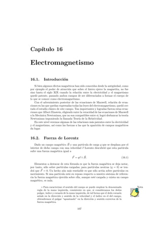 Cap´ıtulo 16
Electromagnetismo
16.1. Introducci´on
Si bien algunos efectos magn´eticos han sido conocidos desde la antig¨uedad, como
por ejemplo el poder de atracci´on que sobre el hierro ejerce la magnetita, no fue
sino hasta el siglo XIX cuando la relaci´on entre la electricidad y el magnetismo
qued´o patente, pasando ambos campos de ser diferenciados a formar el cuerpo de
lo que se conoce como electromagnetismo.
Con el advenimiento posterior de las ecuaciones de Maxwell, relaci´on de ecua-
ciones en las que quedan expresadas todas las leyes del electromagnetismo, qued´o cer-
rado el estudio cl´asico de este campo. Tan importantes y logradas fueron estas ecua-
ciones que Albert Einstein, eligiendo entre la veracidad de las ecuaciones de Maxwell
o la Mec´anica Newtoniana, que no son compatibles entre si, logr´o desbancar la teor´ıa
Newtoniana imponiendo la llamada Teor´ıa de la Relatividad.
En este nivel veremos algunas de las relaciones m´as patentes entre la electricidad
y el magnetismo, as´ı como las fuerzas a las que la aparici´on de campos magn´eticos
da lugar.
16.2. Fuerza de Lorentz
Dado un campo magn´etico B y una part´ıcula de carga q que se desplaza por el
interior de dicho campo con una velocidad v Lorentz descubri´o que esta part´ıcula
sufre una fuerza magn´etica igual a
F = qv ∧ B. (16.1)
Elementos a destacar de esta f´ormula es que la fuerza magn´etica se deja notar,
por tanto, s´olo sobre part´ıculas cargadas; para part´ıculas neutras (q = 0) se ten-
dr´a que F = 0. Un hecho a´un m´as rese˜nable es que s´olo act´ua sobre part´ıculas en
movimiento. Si una part´ıcula est´a en reposo respecto a nuestro sistema de referen-
cia la fuerza magn´etica ejercida sobre ella, aunque est´e cargada y exista un campo
magn´etico, es nula.
Para caracterizar el sentido del campo se puede emplear la denominada Nota
regla de la mano izquierda, consistente en que, si consideramos los dedos
pulgar,´ındice y coraz´on de la mano izquierda, de tal forma que el dedo coraz´on
se˜nale en la direcci´on y sentido de la velocidad y el ´ındice en el del campo,
obtendremos el pulgar “apuntando” en la direcci´on y sentido correctos de la
fuerza magn´etica.
107
 